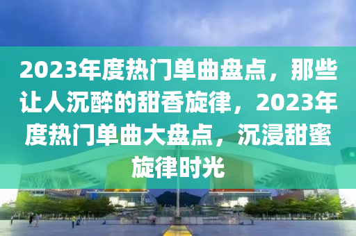 2023年度熱門單曲盤點，那些讓人沉醉的甜香旋律，2023年度熱門單曲大盤點，沉浸甜蜜旋律時光