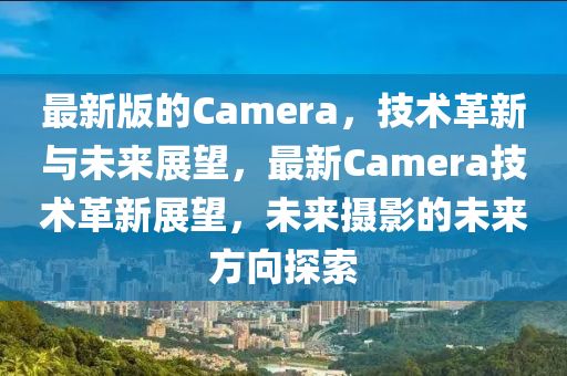 最新版的Camera，技術(shù)革新與未來展望，最新Camera技術(shù)革新展望，未來攝影的未來方向探索