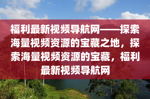 福利最新視頻導(dǎo)航網(wǎng)——探索海量視頻資源的寶藏之地，探索海量視頻資源的寶藏，福利最新視頻導(dǎo)航網(wǎng)