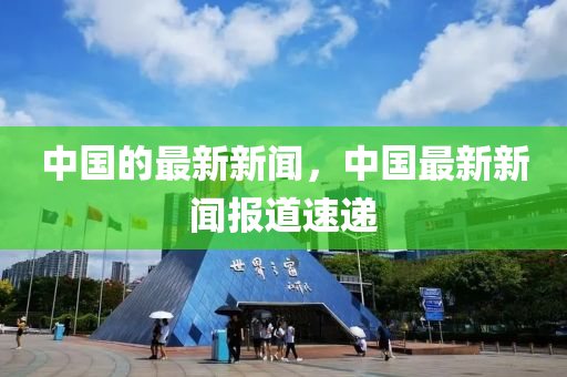 中國(guó)的最新新聞，中國(guó)最新新聞報(bào)道速遞