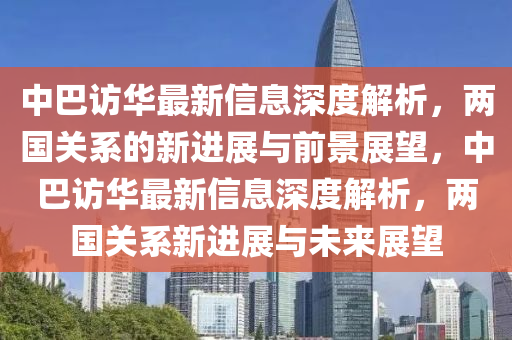 中巴訪華最新信息深度解析，兩國關(guān)系的新進展與前景展望，中巴訪華最新信息深度解析，兩國關(guān)系新進展與未來展望