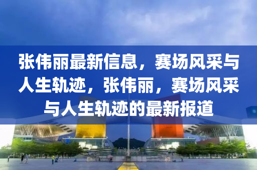 張偉麗最新信息，賽場風采與人生軌跡，張偉麗，賽場風采與人生軌跡的最新報道