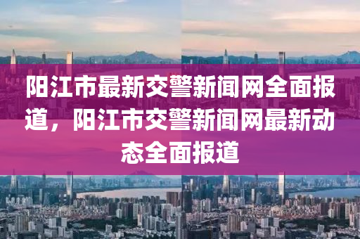 陽江市最新交警新聞網(wǎng)全面報道，陽江市交警新聞網(wǎng)最新動態(tài)全面報道