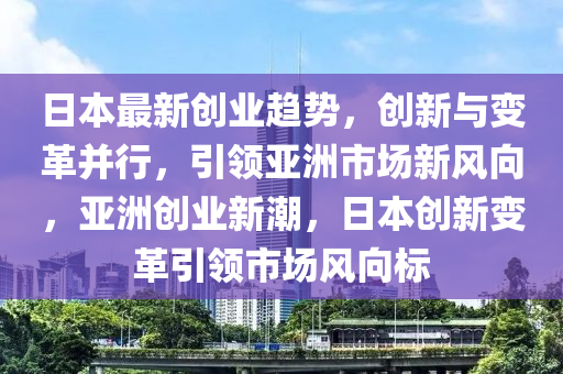 日本最新創(chuàng)業(yè)趨勢，創(chuàng)新與變革并行，引領(lǐng)亞洲市場新風(fēng)向，亞洲創(chuàng)業(yè)新潮，日本創(chuàng)新變革引領(lǐng)市場風(fēng)向標(biāo)