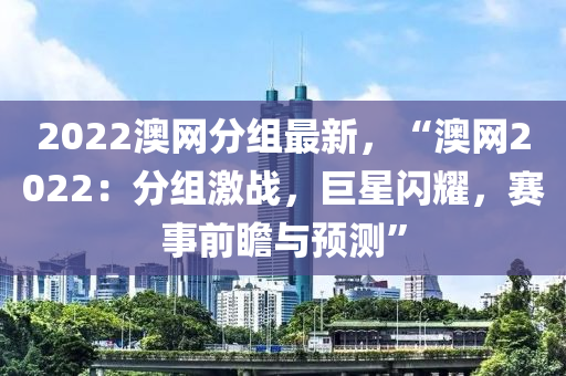 2022澳網(wǎng)分組最新，“澳網(wǎng)2022：分組激戰(zhàn)，巨星閃耀，賽事前瞻與預(yù)測”