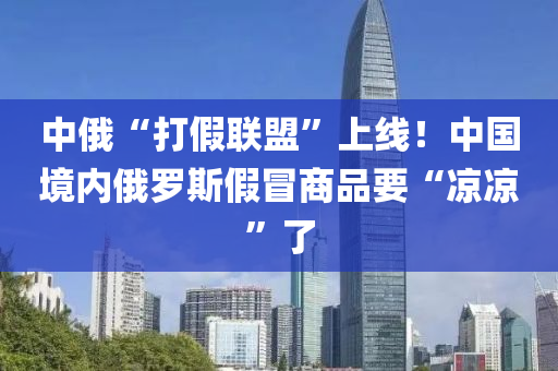 中俄“打假聯(lián)盟”上線！中國(guó)境內(nèi)俄羅斯假冒商品要“涼涼”了