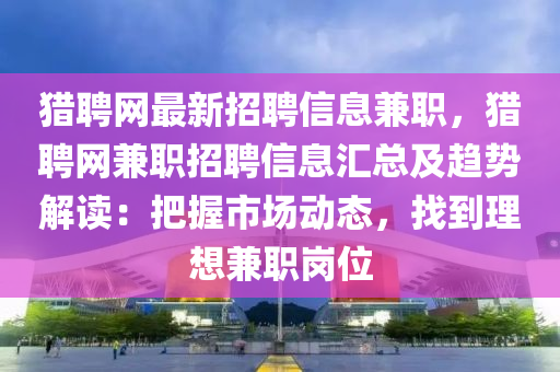 獵聘網(wǎng)最新招聘信息兼職，獵聘網(wǎng)兼職招聘信息匯總及趨勢解讀：把握市場動態(tài)，找到理想兼職崗位