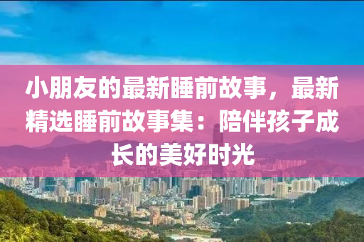 小朋友的最新睡前故事，最新精選睡前故事集：陪伴孩子成長的美好時(shí)光