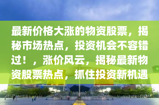 最新價格大漲的物資股票，揭秘市場熱點，投資機會不容錯過！，漲價風云，揭秘最新物資股票熱點，抓住投資新機遇