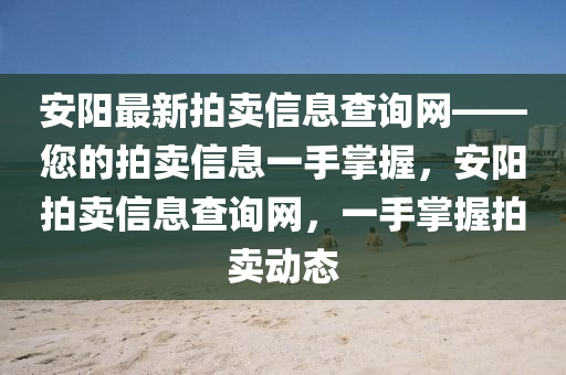 安陽最新拍賣信息查詢網(wǎng)——您的拍賣信息一手掌握，安陽拍賣信息查詢網(wǎng)，一手掌握拍賣動態(tài)