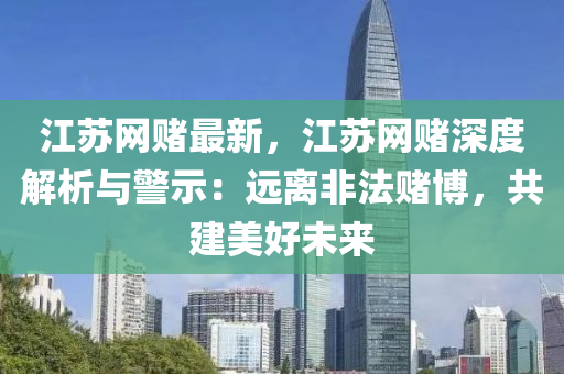 江蘇網(wǎng)賭最新，江蘇網(wǎng)賭深度解析與警示：遠離非法賭博，共建美好未來