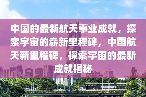 中國的最新航天事業(yè)成就，探索宇宙的嶄新里程碑，中國航天新里程碑，探索宇宙的最新成就揭秘