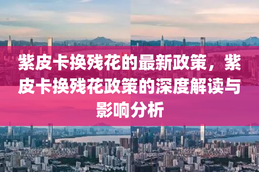 紫皮卡換殘花的最新政策，紫皮卡換殘花政策的深度解讀與影響分析