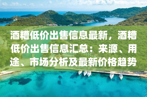 酒糟低價出售信息最新，酒糟低價出售信息匯總：來源、用途、市場分析及最新價格趨勢