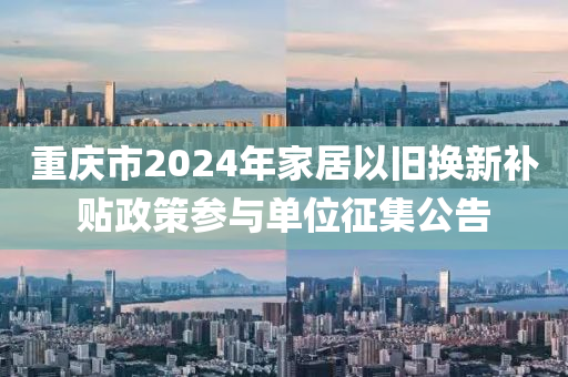 重慶市2024年家居以舊換新補貼政策參與單位征集公告