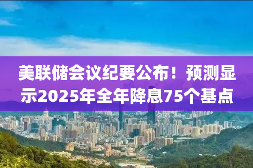 美聯(lián)儲會議紀(jì)要公布！預(yù)測顯示2025年全年降息75個基點