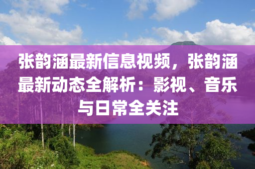 張韻涵最新信息視頻，張韻涵最新動(dòng)態(tài)全解析：影視、音樂與日常全關(guān)注