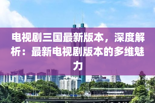 電視劇三國最新版本，深度解析：最新電視劇版本的多維魅力