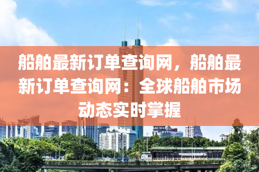 船舶最新訂單查詢網(wǎng)，船舶最新訂單查詢網(wǎng)：全球船舶市場動態(tài)實(shí)時(shí)掌握