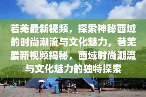 若羌最新視頻，探索神秘西域的時(shí)尚潮流與文化魅力，若羌最新視頻揭秘，西域時(shí)尚潮流與文化魅力的獨(dú)特探索