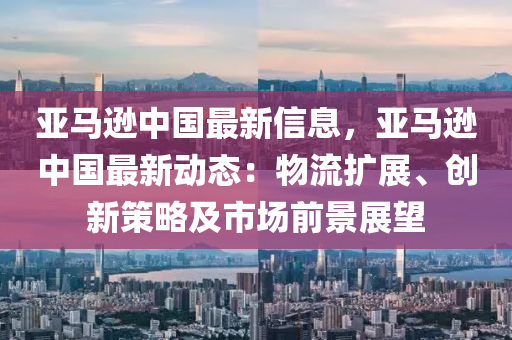 亞馬遜中國(guó)最新信息，亞馬遜中國(guó)最新動(dòng)態(tài)：物流擴(kuò)展、創(chuàng)新策略及市場(chǎng)前景展望