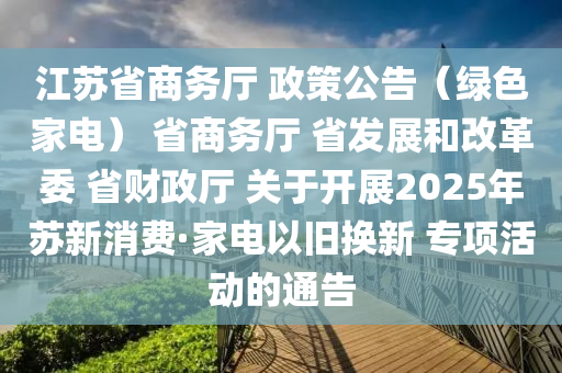 江蘇省商務(wù)廳 政策公告（綠色家電） 省商務(wù)廳 省發(fā)展和改革委 省財(cái)政廳 關(guān)于開(kāi)展2025年蘇新消費(fèi)·家電以舊換新 專(zhuān)項(xiàng)活動(dòng)的通告