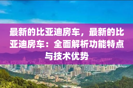 最新的比亞迪房車，最新的比亞迪房車：全面解析功能特點(diǎn)與技術(shù)優(yōu)勢(shì)