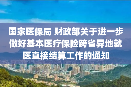 國家醫(yī)保局 財政部關于進一步做好基本醫(yī)療保險跨省異地就醫(yī)直接結算工作的通知