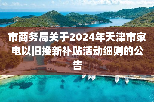 市商務(wù)局關(guān)于2024年天津市家電以舊換新補(bǔ)貼活動(dòng)細(xì)則的公告