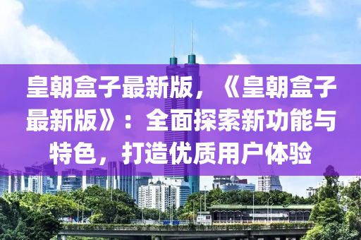 皇朝盒子最新版，《皇朝盒子最新版》：全面探索新功能與特色，打造優(yōu)質(zhì)用戶體驗(yàn)