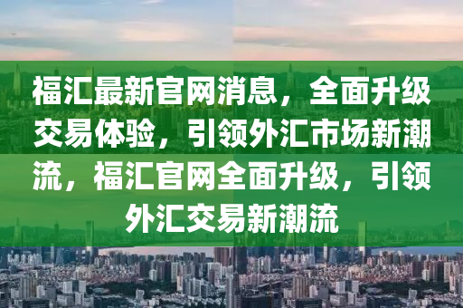 福匯最新官網(wǎng)消息，全面升級(jí)交易體驗(yàn)，引領(lǐng)外匯市場(chǎng)新潮流，福匯官網(wǎng)全面升級(jí)，引領(lǐng)外匯交易新潮流