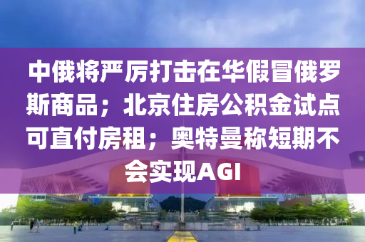 中俄將嚴厲打擊在華假冒俄羅斯商品；北京住房公積金試點可直付房租；奧特曼稱短期不會實現(xiàn)AGI