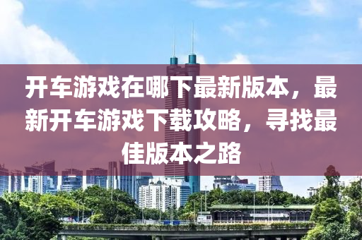 開車游戲在哪下最新版本，最新開車游戲下載攻略，尋找最佳版本之路