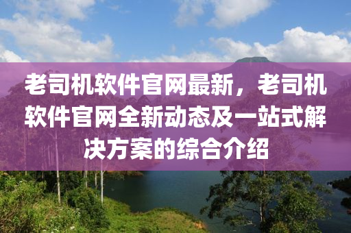 老司機(jī)軟件官網(wǎng)最新，老司機(jī)軟件官網(wǎng)全新動(dòng)態(tài)及一站式解決方案的綜合介紹