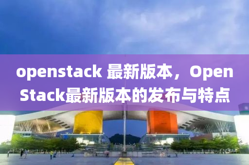 openstack 最新版本，OpenStack最新版本的發(fā)布與特點(diǎn)