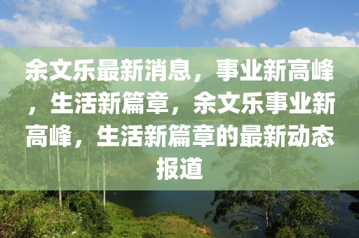 余文樂最新消息，事業(yè)新高峰，生活新篇章，余文樂事業(yè)新高峰，生活新篇章的最新動態(tài)報道