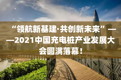 “領(lǐng)航新基建·共創(chuàng)新未來”——2021中國充電樁產(chǎn)業(yè)發(fā)展大會(huì)圓滿落幕！