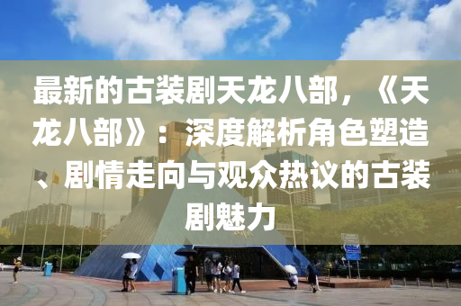 最新的古裝劇天龍八部，《天龍八部》：深度解析角色塑造、劇情走向與觀眾熱議的古裝劇魅力