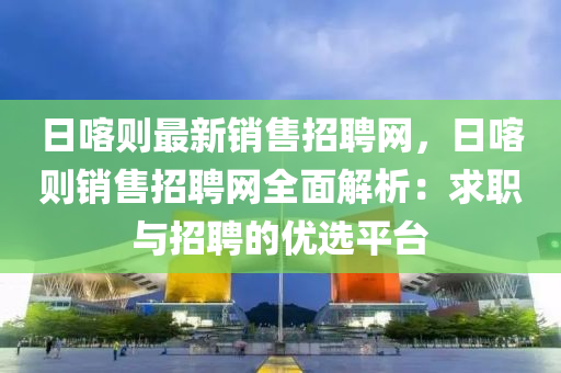 日喀則最新銷售招聘網(wǎng)，日喀則銷售招聘網(wǎng)全面解析：求職與招聘的優(yōu)選平臺(tái)