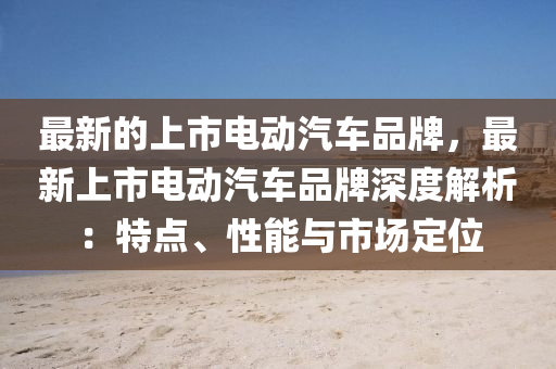 最新的上市電動汽車品牌，最新上市電動汽車品牌深度解析：特點、性能與市場定位