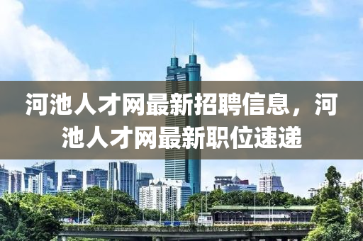 河池人才網最新招聘信息，河池人才網最新職位速遞