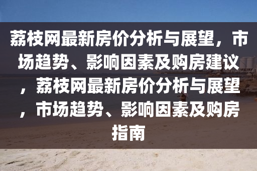 荔枝網(wǎng)最新房價分析與展望，市場趨勢、影響因素及購房建議，荔枝網(wǎng)最新房價分析與展望，市場趨勢、影響因素及購房指南