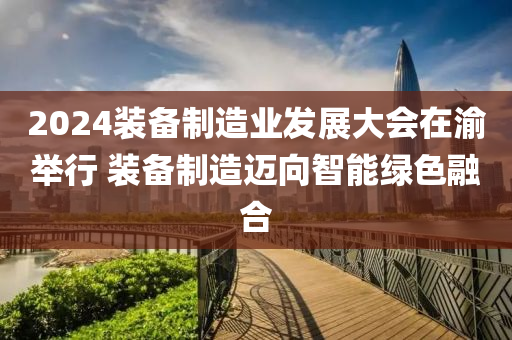 2024裝備制造業(yè)發(fā)展大會在渝舉行 裝備制造邁向智能綠色融合