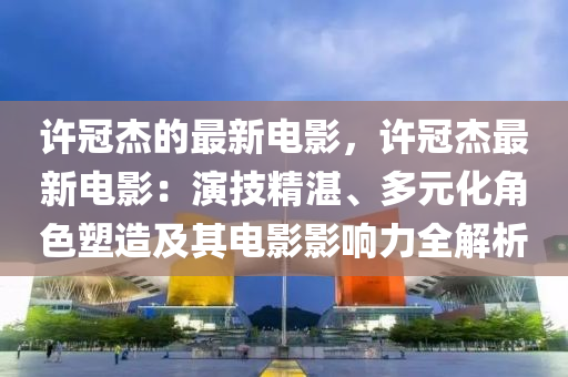 許冠杰的最新電影，許冠杰最新電影：演技精湛、多元化角色塑造及其電影影響力全解析