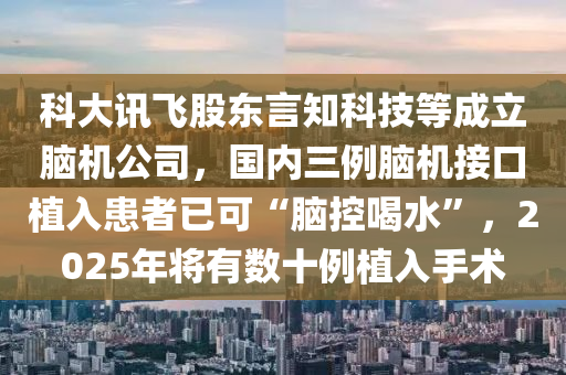 科大訊飛股東言知科技等成立腦機(jī)公司，國內(nèi)三例腦機(jī)接口植入患者已可“腦控喝水”，2025年將有數(shù)十例植入手術(shù)