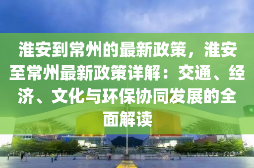 淮安到常州的最新政策，淮安至常州最新政策詳解：交通、經(jīng)濟(jì)、文化與環(huán)保協(xié)同發(fā)展的全面解讀