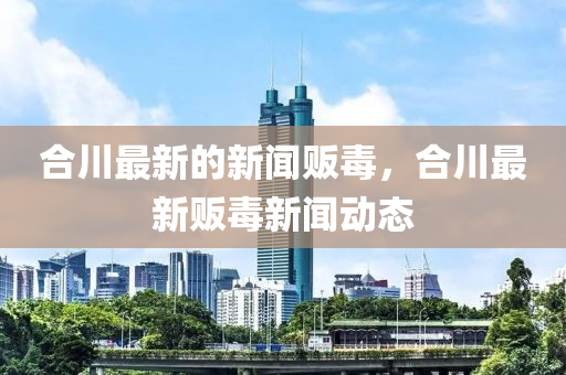 合川最新的新聞販毒，合川最新販毒新聞動(dòng)態(tài)