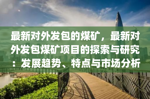 最新對外發(fā)包的煤礦，最新對外發(fā)包煤礦項目的探索與研究：發(fā)展趨勢、特點與市場分析