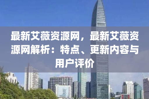 最新艾薇資源網(wǎng)，最新艾薇資源網(wǎng)解析：特點、更新內(nèi)容與用戶評價