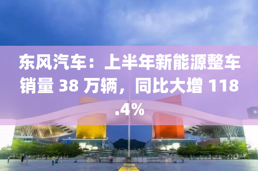 東風(fēng)汽車：上半年新能源整車銷量 38 萬(wàn)輛，同比大增 118.4%